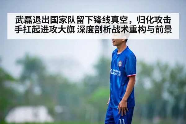 武磊退出国家队留下锋线真空，归化攻击手扛起进攻大旗 深度剖析战术重构与前景